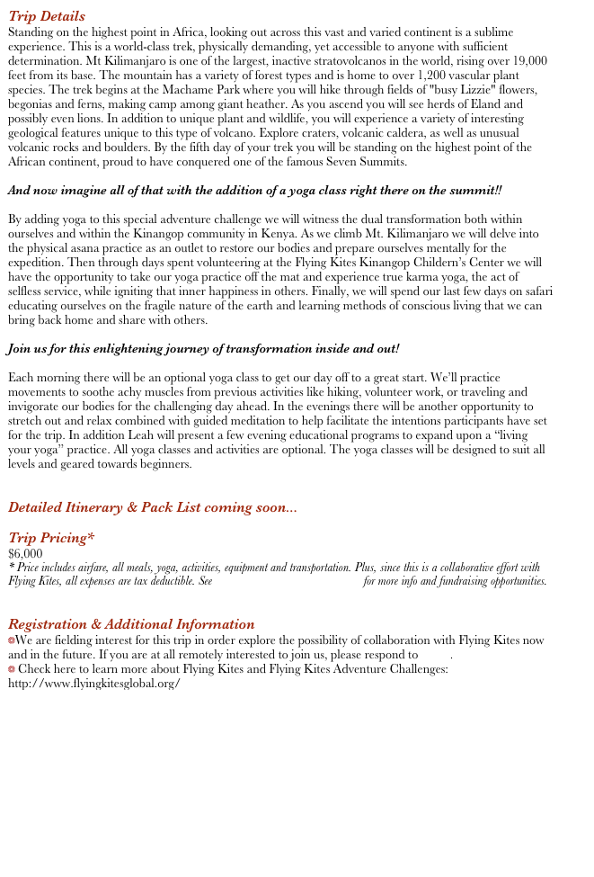 Trip Details
Standing on the highest point in Africa, looking out across this vast and varied continent is a sublime experience. This is a world-class trek, physically demanding, yet accessible to anyone with sufficient determination. Mt Kilimanjaro is one of the largest, inactive stratovolcanos in the world, rising over 19,000 feet from its base. The mountain has a variety of forest types and is home to over 1,200 vascular plant species. The trek begins at the Machame Park where you will hike through fields of "busy Lizzie" flowers, begonias and ferns, making camp among giant heather. As you ascend you will see herds of Eland and possibly even lions. In addition to unique plant and wildlife, you will experience a variety of interesting geological features unique to this type of volcano. Explore craters, volcanic caldera, as well as unusual volcanic rocks and boulders. By the fifth day of your trek you will be standing on the highest point of the African continent, proud to have conquered one of the famous Seven Summits.

And now imagine all of that with the addition of a yoga class right there on the summit!!

By adding yoga to this special adventure challenge we will witness the dual transformation both within ourselves and within the Kinangop community in Kenya. As we climb Mt. Kilimanjaro we will delve into the physical asana practice as an outlet to restore our bodies and prepare ourselves mentally for the expedition. Then through days spent volunteering at the Flying Kites Kinangop Childern’s Center we will have the opportunity to take our yoga practice off the mat and experience true karma yoga, the act of selfless service, while igniting that inner happiness in others. Finally, we will spend our last few days on safari educating ourselves on the fragile nature of the earth and learning methods of conscious living that we can bring back home and share with others. 

Join us for this enlightening journey of transformation inside and out! 

Each morning there will be an optional yoga class to get our day off to a great start. We’ll practice movements to soothe achy muscles from previous activities like hiking, volunteer work, or traveling and invigorate our bodies for the challenging day ahead. In the evenings there will be another opportunity to stretch out and relax combined with guided meditation to help facilitate the intentions participants have set for the trip. In addition Leah will present a few evening educational programs to expand upon a “living your yoga” practice. All yoga classes and activities are optional. The yoga classes will be designed to suit all levels and geared towards beginners.


Detailed Itinerary & Pack List coming soon...

Trip Pricing*
$6,000
* Price includes airfare, all meals, yoga, activities, equipment and transportation. Plus, since this is a collaborative effort with Flying Kites, all expenses are tax deductible. See Flying Kites Adventure Challenges for more info and fundraising opportunities.


Registration & Additional Information
We are fielding interest for this trip in order explore the possibility of collaboration with Flying Kites now and in the future. If you are at all remotely interested to join us, please respond to Leah.
 Check here to learn more about Flying Kites and Flying Kites Adventure Challenges:
http://www.flyingkitesglobal.org/
http://fkadventurechallenges.org/index.html






