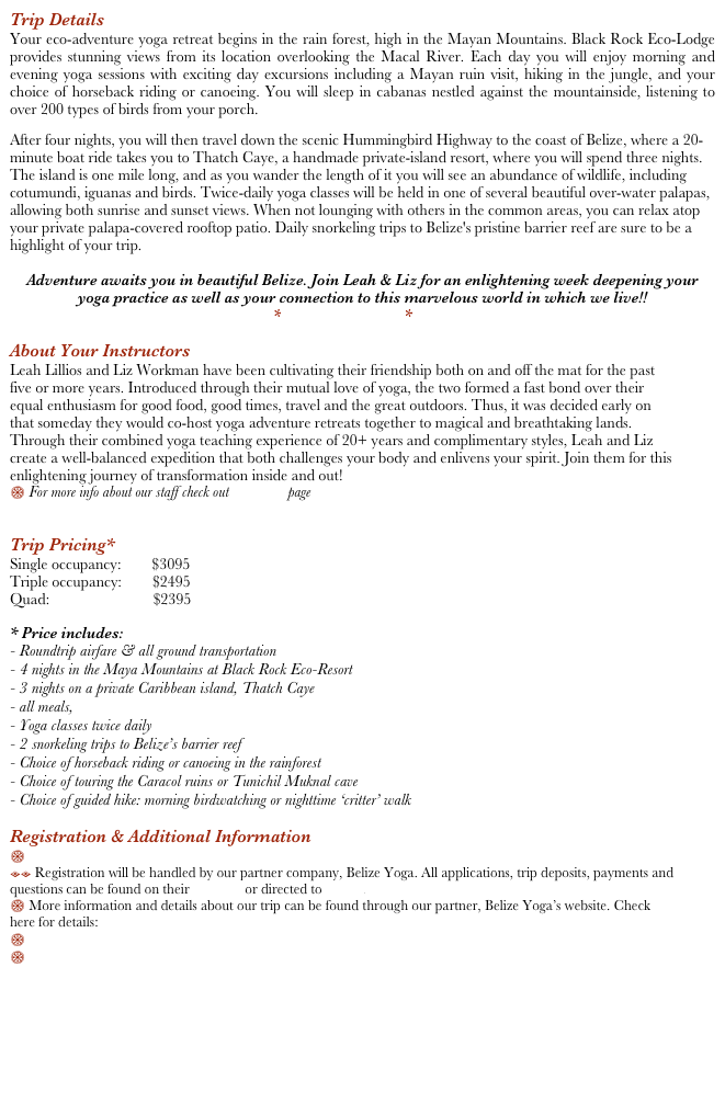Trip Details
Your eco-adventure yoga retreat begins in the rain forest, high in the Mayan Mountains. Black Rock Eco-Lodge provides stunning views from its location overlooking the Macal River. Each day you will enjoy morning and evening yoga sessions with exciting day excursions including a Mayan ruin visit, hiking in the jungle, and your choice of horseback riding or canoeing. You will sleep in cabanas nestled against the mountainside, listening to over 200 types of birds from your porch.
After four nights, you will then travel down the scenic Hummingbird Highway to the coast of Belize, where a 20-minute boat ride takes you to Thatch Caye, a handmade private-island resort, where you will spend three nights. The island is one mile long, and as you wander the length of it you will see an abundance of wildlife, including cotumundi, iguanas and birds. Twice-daily yoga classes will be held in one of several beautiful over-water palapas, allowing both sunrise and sunset views. When not lounging with others in the common areas, you can relax atop your private palapa-covered rooftop patio. Daily snorkeling trips to Belize's pristine barrier reef are sure to be a highlight of your trip.

Adventure awaits you in beautiful Belize. Join Leah & Liz for an enlightening week deepening your yoga practice as well as your connection to this marvelous world in which we live!!
*See the video here*

About Your Instructors
Leah Lillios and Liz Workman have been cultivating their friendship both on and off the mat for the past five or more years. Introduced through their mutual love of yoga, the two formed a fast bond over their equal enthusiasm for good food, good times, travel and the great outdoors. Thus, it was decided early on that someday they would co-host yoga adventure retreats together to magical and breathtaking lands. Through their combined yoga teaching experience of 20+ years and complimentary styles, Leah and Liz create a well-balanced expedition that both challenges your body and enlivens your spirit. Join them for this enlightening journey of transformation inside and out!
$ For more info about our staff check out Our Story page


Trip Pricing*
Single occupancy:        $3095      
Triple occupancy:        $2495
Quad:                           $2395

* Price includes:
- Roundtrip airfare & all ground transportation
- 4 nights in the Maya Mountains at Black Rock Eco-Resort
- 3 nights on a private Caribbean island, Thatch Caye
- all meals, 
- Yoga classes twice daily
- 2 snorkeling trips to Belize’s barrier reef
- Choice of horseback riding or canoeing in the rainforest
- Choice of touring the Caracol ruins or Tunichil Muknal cave
- Choice of guided hike: morning birdwatching or nighttime ‘critter’ walk

Registration & Additional Information
$ Register NOW 
== Registration will be handled by our partner company, Belize Yoga. All applications, trip deposits, payments and questions can be found on their website or directed to Jessie.
$ More information and details about our trip can be found through our partner, Belize Yoga’s website. Check here for details: Belize Yoga
$ Pack list
$ Registration Terms







